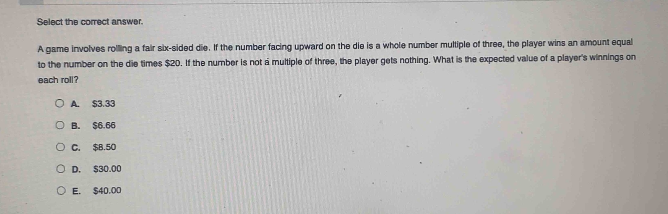 select the correct answer.\na game involves rolling a fair six - sided die. if the number facing upward on the die is a whole number multiple of three, the player wins an amount equal to the number on the die times $20. if the number is not a multiple of three, the player gets nothing. what is the expected value of a players winnings on each roll?\n\na. $3.33\nb. $6.66\nc. $8.50\nd. $30.00\ne. $40.00