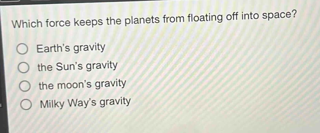 which force keeps the planets from floating off into space?\no earth’s gravity\no the sun’s gravity\no the moon’s gravity\no milky way’s gravity