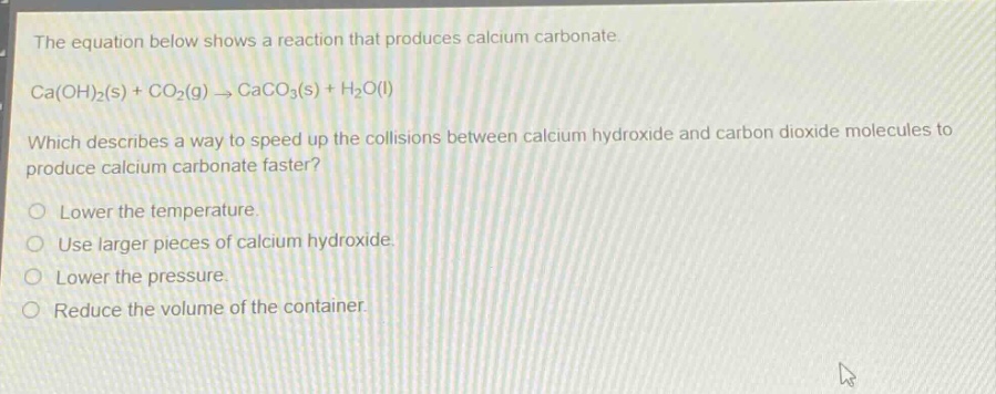 the equation below shows a reaction that produces calcium carbonate. ca(oh)₂(s) + co₂(g) → caco₃(s) + h₂o(l)\nwhich describes a way to speed up the collisions between calcium hydroxide and carbon dioxide molecules to produce calcium carbonate faster?\nlower the temperature.\nuse larger pieces of calcium hydroxide.\nlower the pressure.\nreduce the volume of the container.