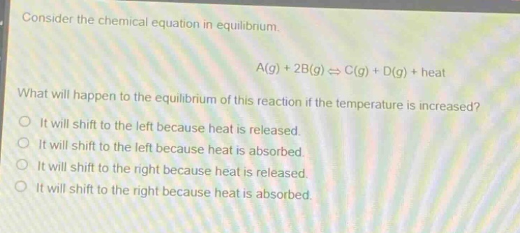consider the chemical equation in equilibrium.\na(g) + 2b(g) ⇌ c(g) + d(g) + heat\nwhat will happen to the equilibrium of this reaction if the temperature is increased?\nit will shift to the left because heat is released.\nit will shift to the left because heat is absorbed.\nit will shift to the right because heat is released.\nit will shift to the right because heat is absorbed.