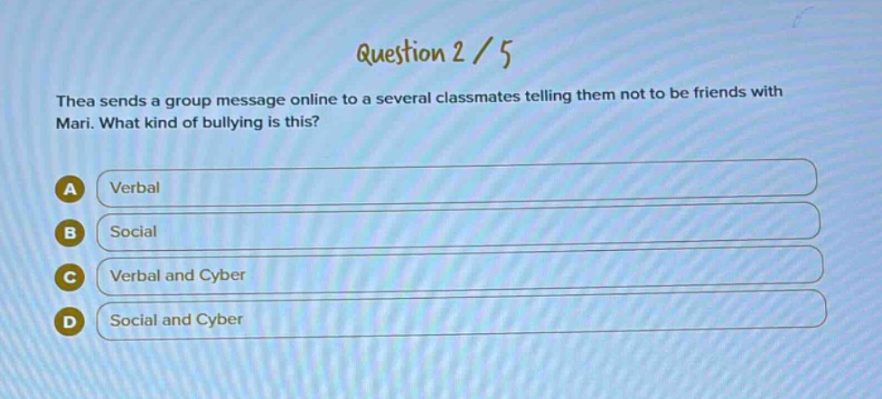 question 2 / 5\nthea sends a group message online to a several classmates telling them not to be friends with mari. what kind of bullying is this?\na verbal\nb social\nc verbal and cyber\nd social and cyber