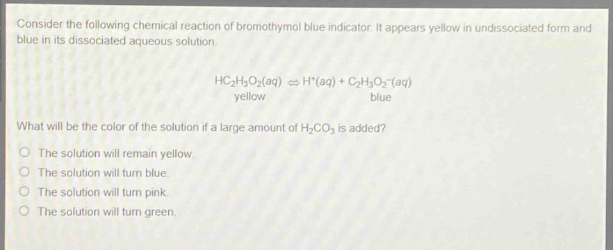 consider the following chemical reaction of bromothymol blue indicator. it appears yellow in undissociated form and blue in its dissociated aqueous solution.\n\n \begin{align*} \text{hc}_{2}\text{h}_{3}\text{o}_{2}(aq)&\rightleftharpoons\text{h}^{+}(aq)+\text{c}_{2}\text{h}_{3}\text{o}_{2}^{-}(aq)\\ \text{yellow}&quadquadquadquadquadquad\text{blue} end{align*} \n\nwhat will be the color of the solution if a large amount of $\text{h}_{2}\text{co}_{3}$ is added?\n\nthe solution will remain yellow.\nthe solution will turn blue.\nthe solution will turn pink.\nthe solution will turn green.