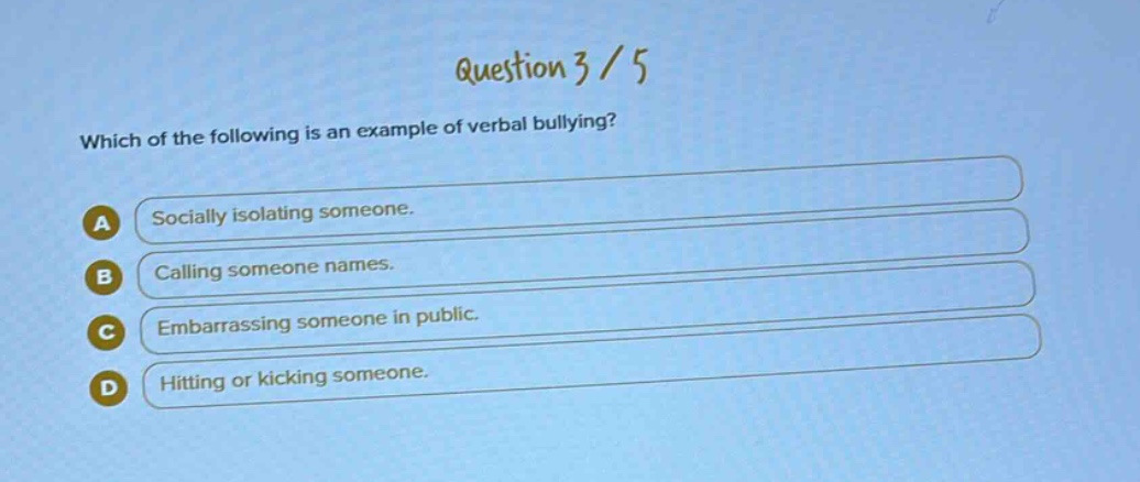 question 3 / 5\nwhich of the following is an example of verbal bullying?\na socially isolating someone.\nb calling someone names.\nc embarrassing someone in public.\nd hitting or kicking someone.