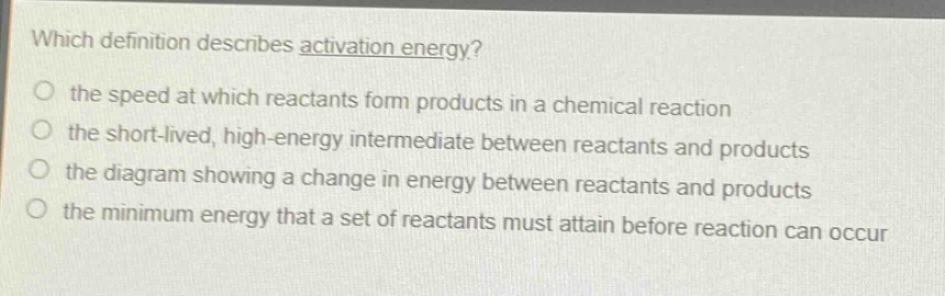 which definition describes activation energy?\no the speed at which reactants form products in a chemical reaction\no the short - lived, high - energy intermediate between reactants and products\no the diagram showing a change in energy between reactants and products\no the minimum energy that a set of reactants must attain before reaction can occur