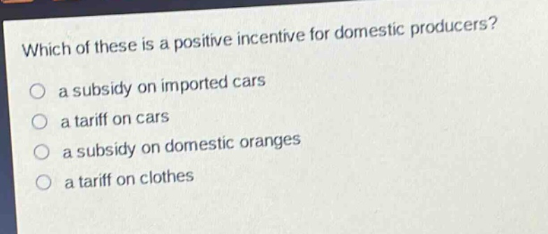 which of these is a positive incentive for domestic producers?\n a subsidy on imported cars\n a tariff on cars\n a subsidy on domestic oranges\n a tariff on clothes