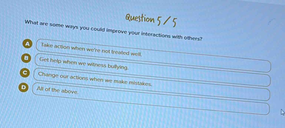 question 5 / 5\nwhat are some ways you could improve your interactions with others?\na take action when were not treated well.\nb get help when we witness bullying.\nc change our actions when we make mistakes.\nd all of the above.