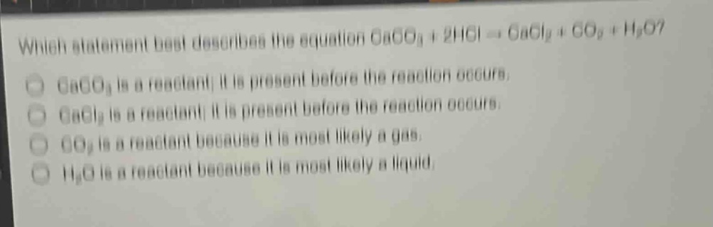 which statement best describes the equation caco₃ + 2hcl → cacl₂ + co₂ + h₂o?\ncaco₃ is a reactant; it is present before the reaction occurs.\ncacl₂ is a reactant; it is present before the reaction occurs.\nco₂ is a reactant because it is most likely a gas.\nh₂o is a reactant because it is most likely a liquid.