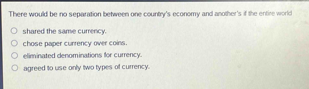 there would be no separation between one countrys economy and anothers if the entire world\nshared the same currency.\nchose paper currency over coins.\neliminated denominations for currency.\nagreed to use only two types of currency.