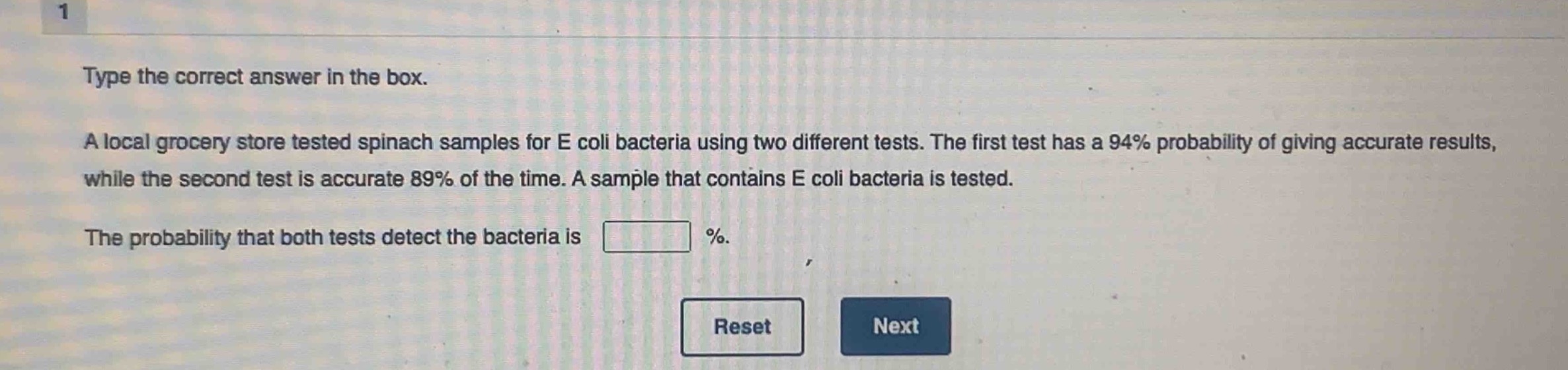 type the correct answer in the box. a local grocery store tested spinach samples for e coli bacteria using two different tests. the first test has a 94% probability of giving accurate results, while the second test is accurate 89% of the time. a sample that contains e coli bacteria is tested. the probability that both tests detect the bacteria is %.