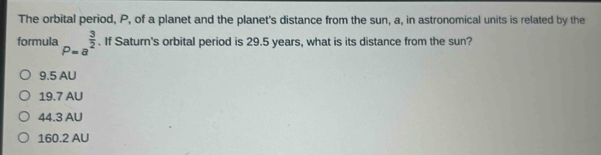 the orbital period, p, of a planet and the planets distance from the sun, a, in astronomical units is related by the formula $p = a^{\frac{3}{2}}$. if saturns orbital period is 29.5 years, what is its distance from the sun?\no 9.5 au\no 19.7 au\no 44.3 au\no 160.2 au