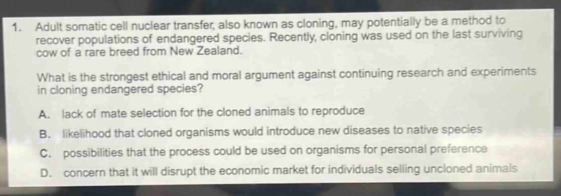 1. adult somatic cell nuclear transfer, also known as cloning, may potentially be a method to recover populations of endangered species. recently, cloning was used on the last surviving cow of a rare breed from new zealand.\nwhat is the strongest ethical and moral argument against continuing research and experiments in cloning endangered species?\na. lack of mate selection for the cloned animals to reproduce\nb. likelihood that cloned organisms would introduce new diseases to native species\nc. possibilities that the process could be used on organisms for personal preference\nd. concern that it will disrupt the economic market for individuals selling uncloned animals