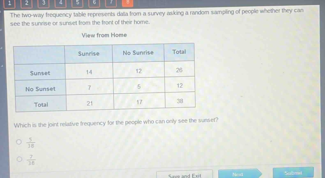the two - way frequency table represents data from a survey asking a random sampling of people whether they can see the sunrise or sunset from the front of their home.\nview from home\n| |sunrise|no sunrise|total|\n|--|--|--|--|\n|sunset|14|12|26|\n|no sunset|7|5|12|\n|total|21|17|38|\nwhich is the joint relative frequency for the people who can only see the sunset?\n$\frac{5}{38}$\n$\frac{7}{38}$