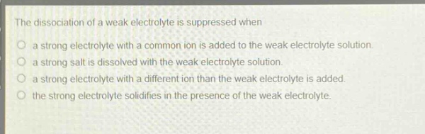 the dissociation of a weak electrolyte is suppressed when\n○ a strong electrolyte with a common ion is added to the weak electrolyte solution.\n○ a strong salt is dissolved with the weak electrolyte solution.\n○ a strong electrolyte with a different ion than the weak electrolyte is added.\n○ the strong electrolyte solidifies in the presence of the weak electrolyte.