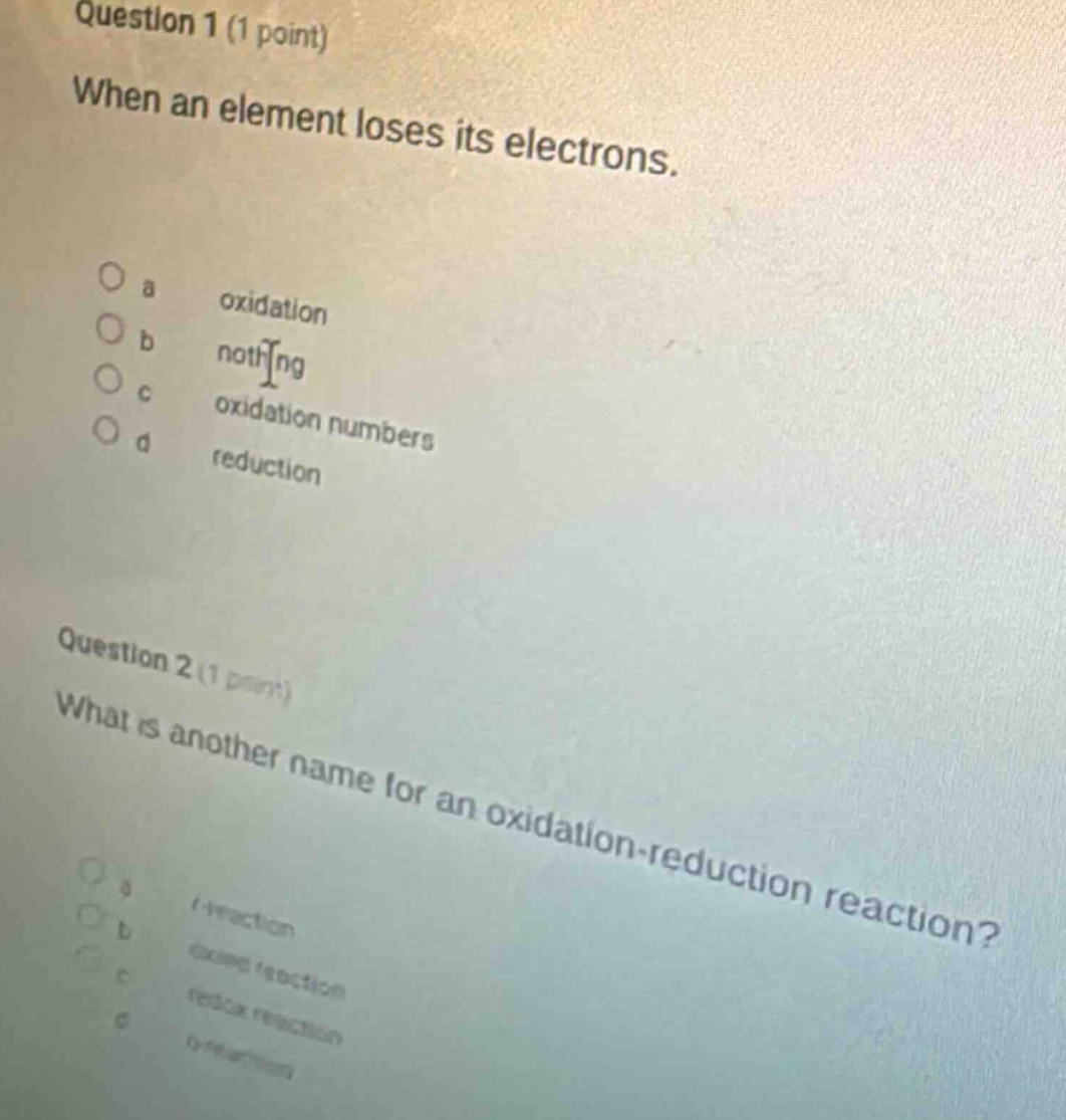 question 1 (1 point)\nwhen an element loses its electrons.\n\na oxidation\nb nothing\nc oxidation numbers\nd reduction\n\nquestion 2 (1 point)\nwhat is another name for an oxidation - reduction reaction?