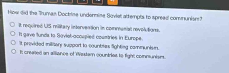 how did the truman doctrine undermine soviet attempts to spread communism?\nit required us military intervention in communist revolutions.\nit gave funds to soviet - occupied countries in europe.\nit provided military support to countries fighting communism.\nit created an alliance of western countries to fight communism.