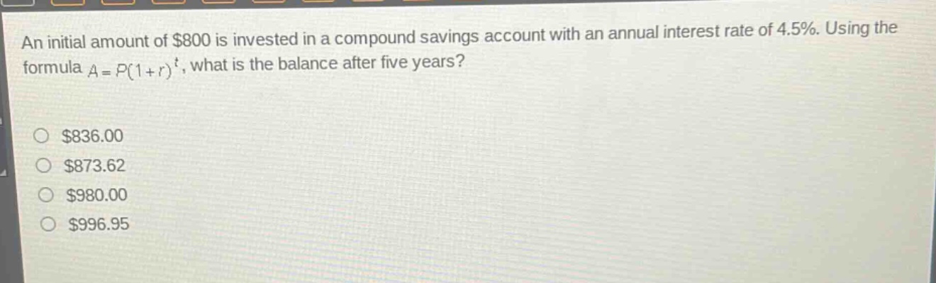 an initial amount of $800 is invested in a compound savings account with an annual interest rate of 4.5%. using the formula $a = p(1 + r)^t$, what is the balance after five years?\n$836.00\n$873.62\n$980.00\n$996.95
