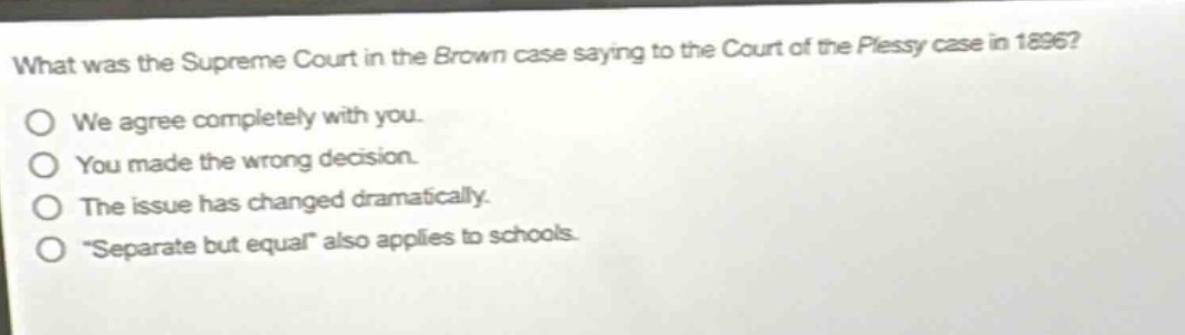 what was the supreme court in the brown case saying to the court of the plessy case in 1896?\no we agree completely with you.\no you made the wrong decision.\no the issue has changed dramatically.\no “separate but equal” also applies to schools.