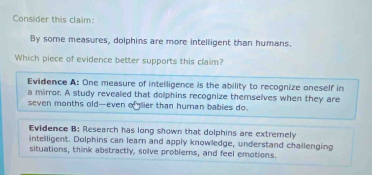 consider this claim: by some measures, dolphins are more intelligent than humans. which piece of evidence better supports this claim? evidence a: one measure of intelligence is the ability to recognize oneself in a mirror. a study revealed that dolphins recognize themselves when they are seven months old—even earlier than human babies do. evidence b: research has long shown that dolphins are extremely intelligent. dolphins can learn and apply knowledge, understand challenging situations, think abstractly, solve problems, and feel emotions.