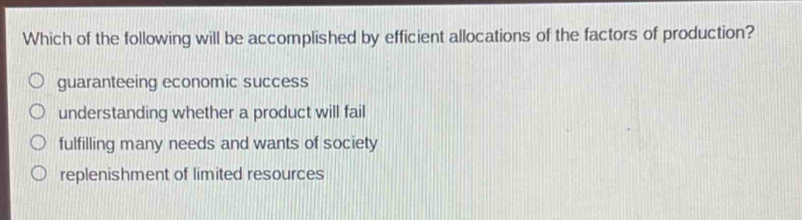 which of the following will be accomplished by efficient allocations of the factors of production?\n- guaranteeing economic success\n- understanding whether a product will fail\n- fulfilling many needs and wants of society\n- replenishment of limited resources