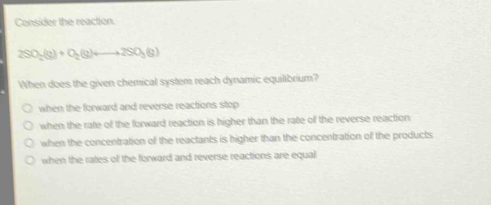 consider the reaction.\n2so₂(g) + o₂(g)⇌2so₃(g)\nwhen does the given chemical system reach dynamic equilibrium?\n○ when the forward and reverse reactions stop\n○ when the rate of the forward reaction is higher than the rate of the reverse reaction\n○ when the concentration of the reactants is higher than the concentration of the products\n○ when the rates of the forward and reverse reactions are equal