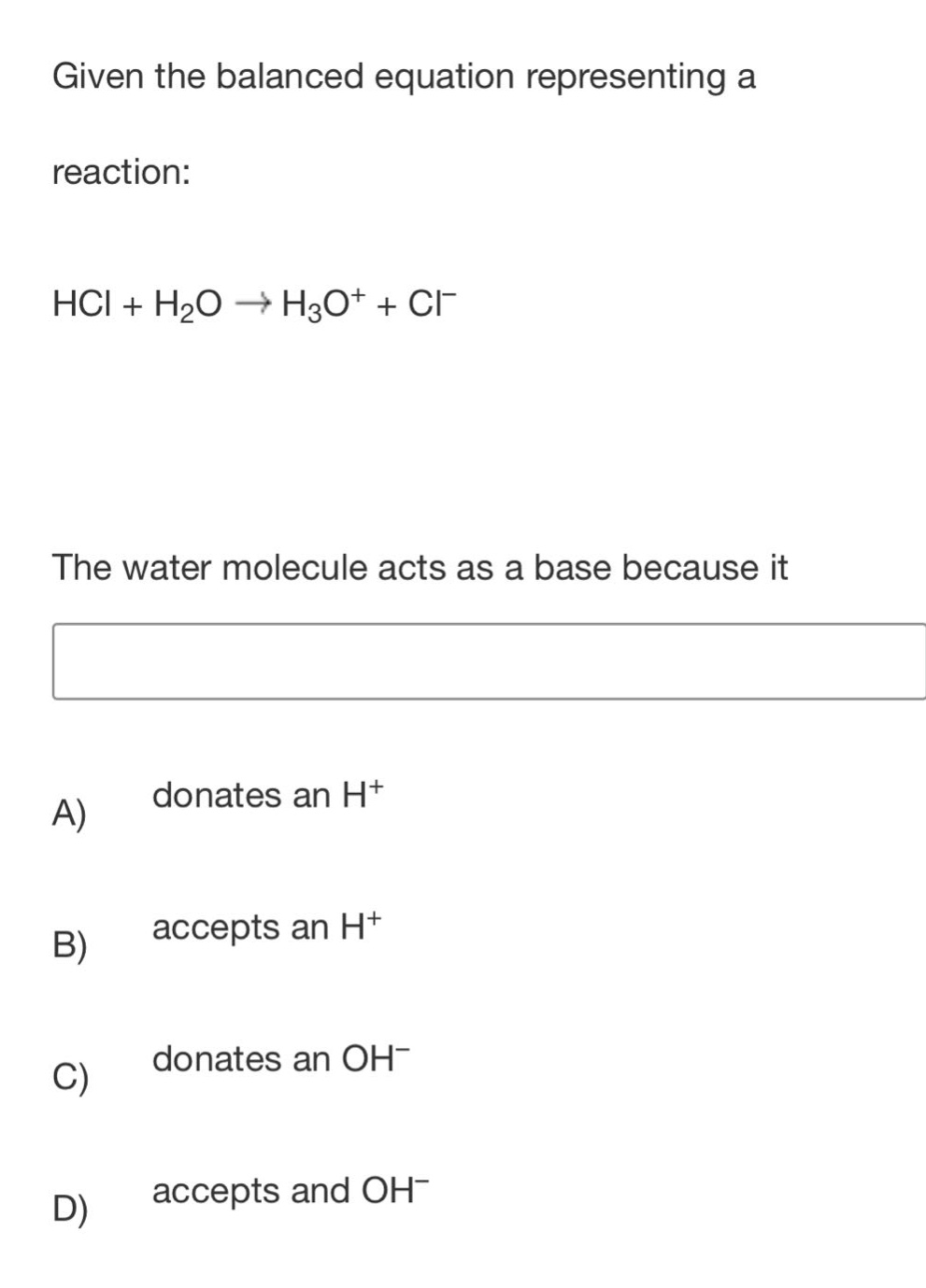given the balanced equation representing a reaction: hcl + h₂o → h₃o⁺ + cl⁻. the water molecule acts as a base because it a) donates an h⁺ b) accepts an h⁺ c) donates an oh⁻ d) accepts and oh⁻