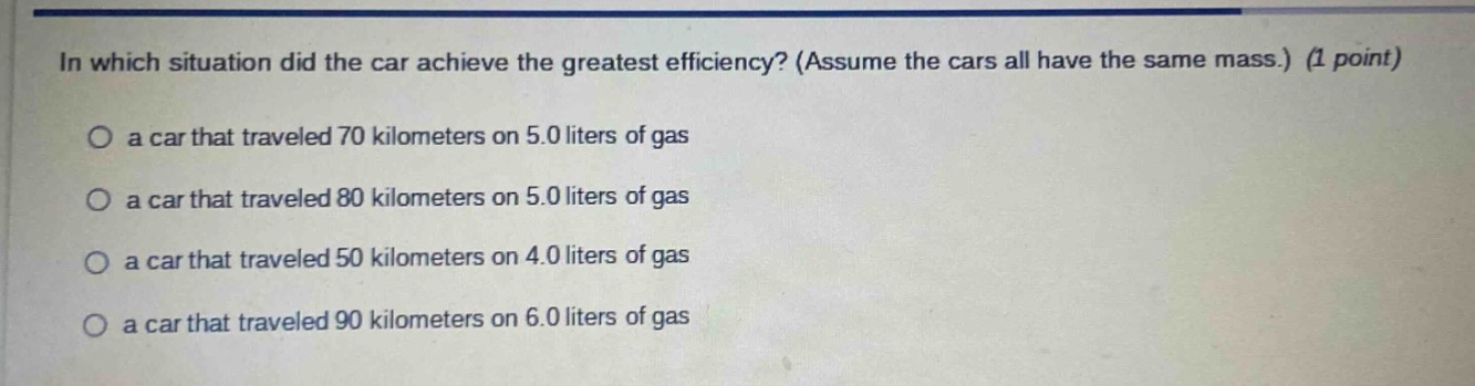 in which situation did the car achieve the greatest efficiency? (assume the cars all have the same mass.) (1 point)\no a car that traveled 70 kilometers on 5.0 liters of gas\no a car that traveled 80 kilometers on 5.0 liters of gas\no a car that traveled 50 kilometers on 4.0 liters of gas\no a car that traveled 90 kilometers on 6.0 liters of gas