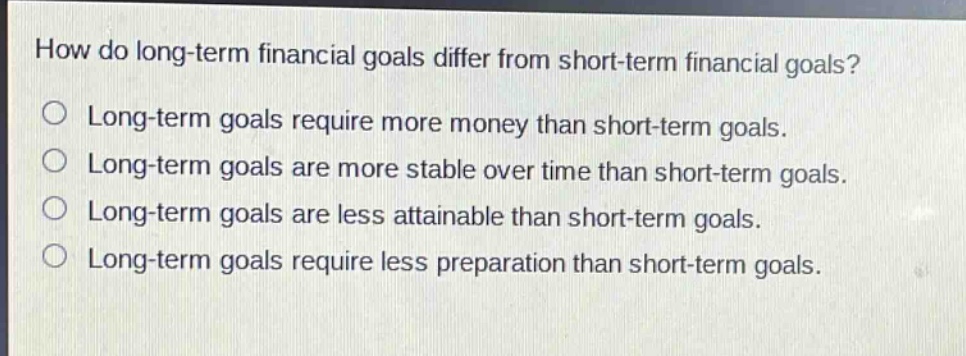 how do long - term financial goals differ from short - term financial goals?\n○ long - term goals require more money than short - term goals.\n○ long - term goals are more stable over time than short - term goals.\n○ long - term goals are less attainable than short - term goals.\n○ long - term goals require less preparation than short - term goals.