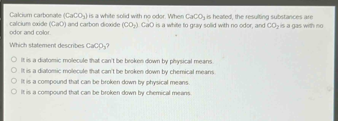 calcium carbonate (caco₃) is a white solid with no odor. when caco₃ is heated, the resulting substances are calcium oxide (cao) and carbon dioxide (co₂). cao is a white to gray solid with no odor, and co₂ is a gas with no odor and color.\nwhich statement describes caco₃?\no it is a diatomic molecule that cant be broken down by physical means.\no it is a diatomic molecule that cant be broken down by chemical means.\no it is a compound that can be broken down by physical means.\no it is a compound that can be broken down by chemical means.