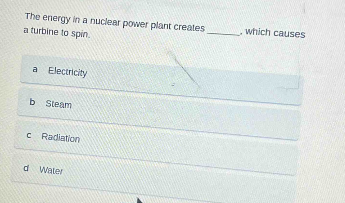 the energy in a nuclear power plant creates ______, which causes a turbine to spin.\na electricity\nb steam\nc radiation\nd water