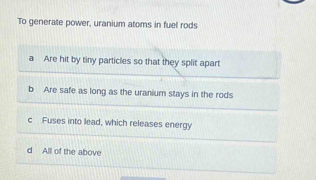 to generate power, uranium atoms in fuel rods\na are hit by tiny particles so that they split apart\nb are safe as long as the uranium stays in the rods\nc fuses into lead, which releases energy\nd all of the above