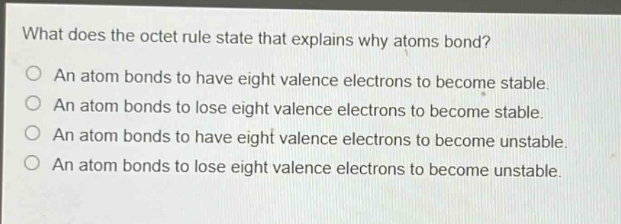 what does the octet rule state that explains why atoms bond?\no an atom bonds to have eight valence electrons to become stable.\no an atom bonds to lose eight valence electrons to become stable.\no an atom bonds to have eight valence electrons to become unstable.\no an atom bonds to lose eight valence electrons to become unstable.