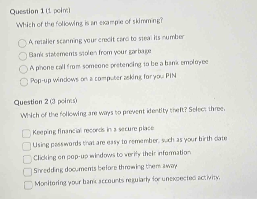 question 1 (1 point)\nwhich of the following is an example of skimming?\na retailer scanning your credit card to steal its number\nbank statements stolen from your garbage\na phone call from someone pretending to be a bank employee\npop - up windows on a computer asking for you pin\nquestion 2 (3 points)\nwhich of the following are ways to prevent identity theft? select three.\nkeeping financial records in a secure place\nusing passwords that are easy to remember, such as your birth date\nclicking on pop - up windows to verify their information\nshredding documents before throwing them away\nmonitoring your bank accounts regularly for unexpected activity.