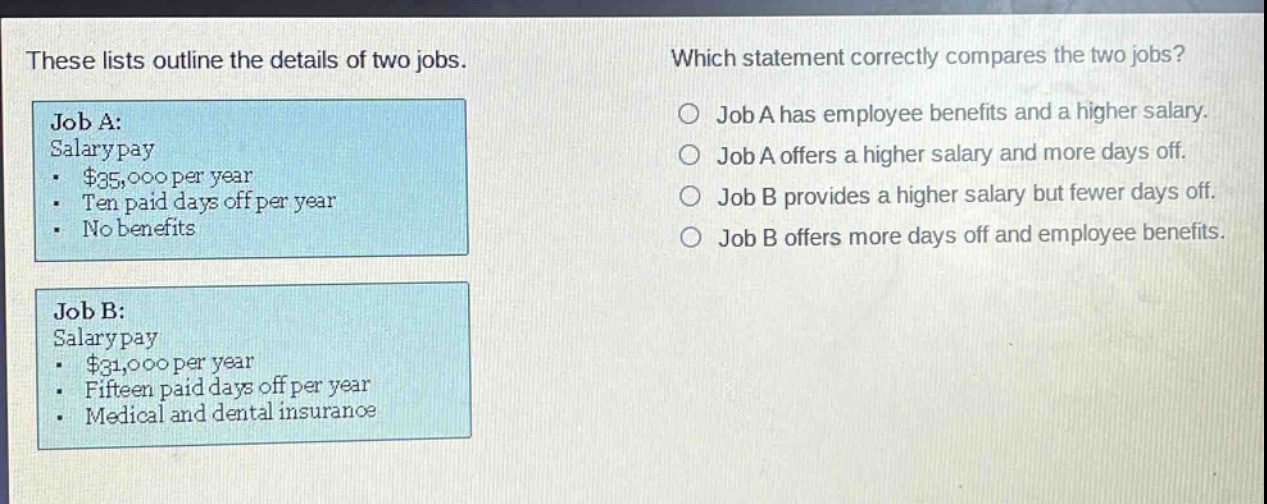 these lists outline the details of two jobs. which statement correctly compares the two jobs? job a: salary pay - $35,000 per year - ten paid days off per year - no benefits job b: salary pay - $31,000 per year - fifteen paid days off per year - medical and dental insurance