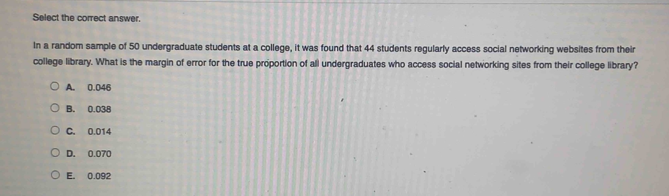select the correct answer.\nin a random sample of 50 undergraduate students at a college, it was found that 44 students regularly access social networking websites from their college library. what is the margin of error for the true proportion of all undergraduates who access social networking sites from their college library?\na. 0.046\nb. 0.038\nc. 0.014\nd. 0.070\ne. 0.092