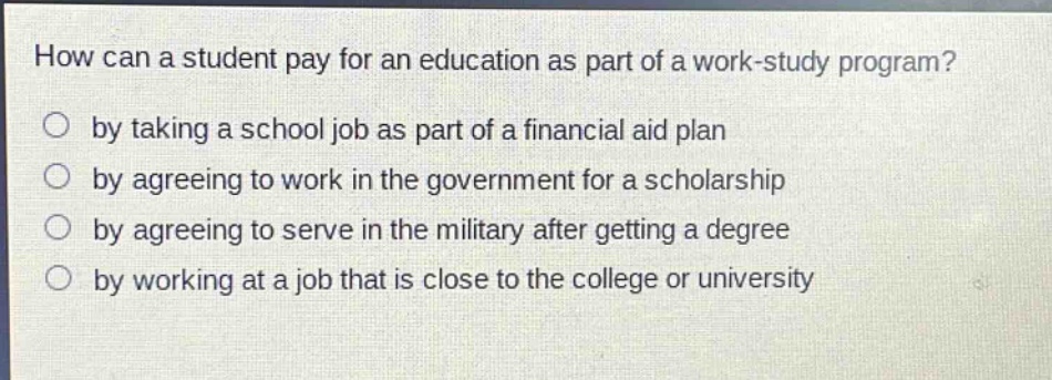 how can a student pay for an education as part of a work - study program?\nby taking a school job as part of a financial aid plan\nby agreeing to work in the government for a scholarship\nby agreeing to serve in the military after getting a degree\nby working at a job that is close to the college or university