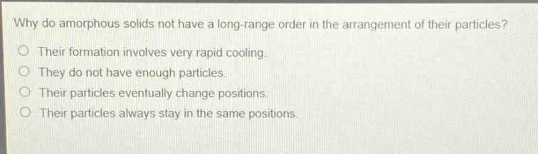 why do amorphous solids not have a long - range order in the arrangement of their particles?\no their formation involves very rapid cooling.\no they do not have enough particles.\no their particles eventually change positions.\no their particles always stay in the same positions.