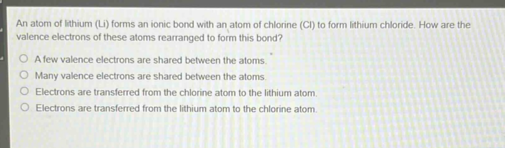 an atom of lithium (li) forms an ionic bond with an atom of chlorine (cl) to form lithium chloride. how are the valence electrons of these atoms rearranged to form this bond?\no a few valence electrons are shared between the atoms.\no many valence electrons are shared between the atoms.\no electrons are transferred from the chlorine atom to the lithium atom.\no electrons are transferred from the lithium atom to the chlorine atom.