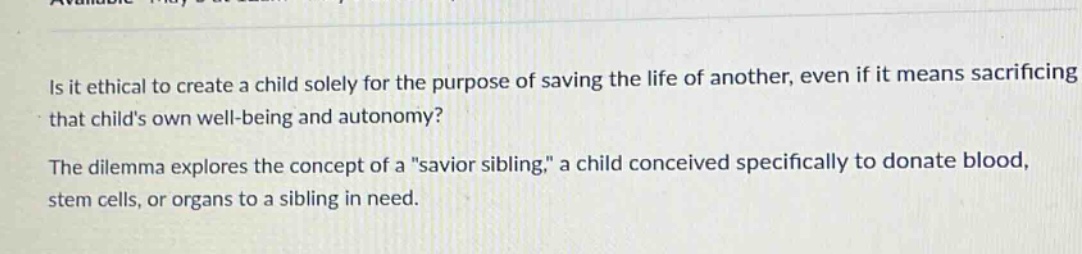is it ethical to create a child solely for the purpose of saving the life of another, even if it means sacrificing that childs own well - being and autonomy? the dilemma explores the concept of a \savior sibling,\ a child conceived specifically to donate blood, stem cells, or organs to a sibling in need.