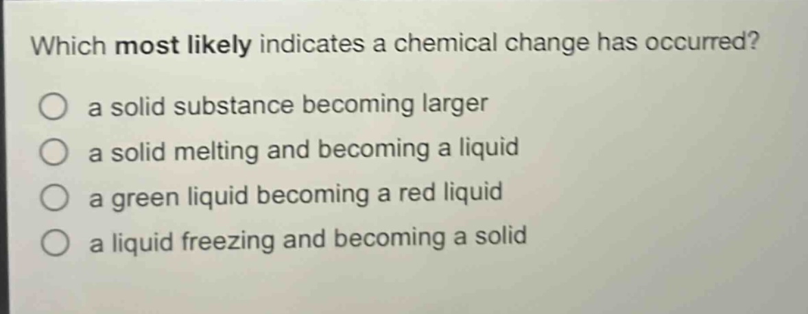 which most likely indicates a chemical change has occurred?\n○ a solid substance becoming larger\n○ a solid melting and becoming a liquid\n○ a green liquid becoming a red liquid\n○ a liquid freezing and becoming a solid