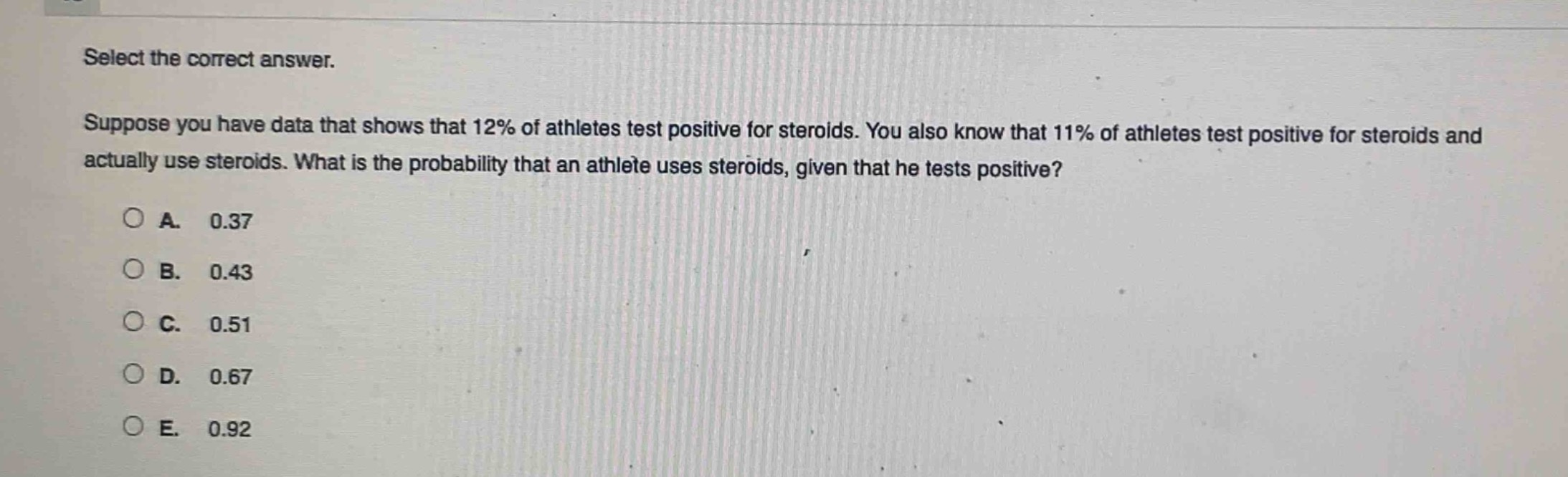 select the correct answer. suppose you have data that shows that 12% of athletes test positive for steroids. you also know that 11% of athletes test positive for steroids and actually use steroids. what is the probability that an athlete uses steroids, given that he tests positive?\na. 0.37\nb. 0.43\nc. 0.51\nd. 0.67\ne. 0.92