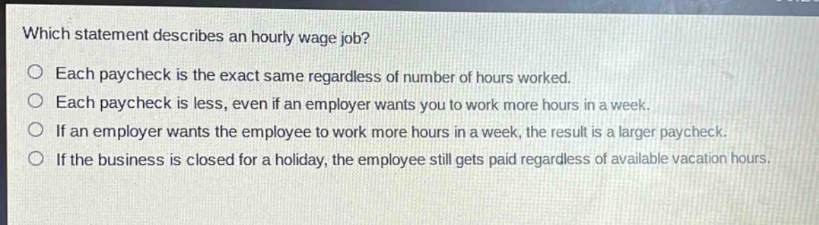 which statement describes an hourly wage job?\no each paycheck is the exact same regardless of number of hours worked.\no each paycheck is less, even if an employer wants you to work more hours in a week.\no if an employer wants the employee to work more hours in a week, the result is a larger paycheck.\no if the business is closed for a holiday, the employee still gets paid regardless of available vacation hours.