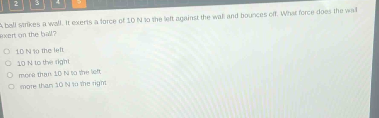 a ball strikes a wall. it exerts a force of 10 n to the left against the wall and bounces off. what force does the wall exert on the ball?\no 10 n to the left\no 10 n to the right\no more than 10 n to the left\no more than 10 n to the right
