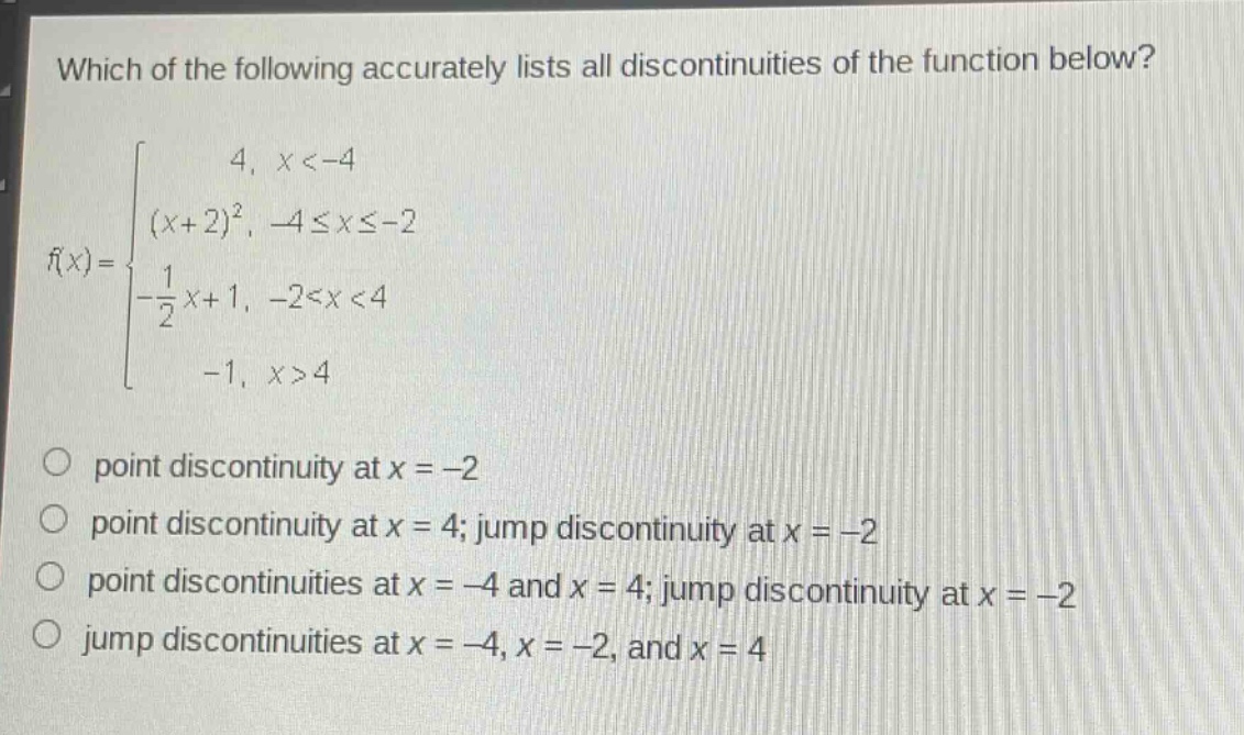 which of the following accurately lists all discontinuities of the function below?\nf(x)=\begin{cases}4, & x < - 4\\(x + 2)^2, &-4leq xleq - 2\\-\frac{1}{2}x + 1, &-2 < x < 4\\-1, &x>4end{cases}\npoint discontinuity at (x=-2)\npoint discontinuity at (x = 4); jump discontinuity at (x=-2)\npoint discontinuities at (x=-4) and (x = 4); jump discontinuity at (x=-2)\njump discontinuities at (x=-4,x=-2,) and (x = 4)