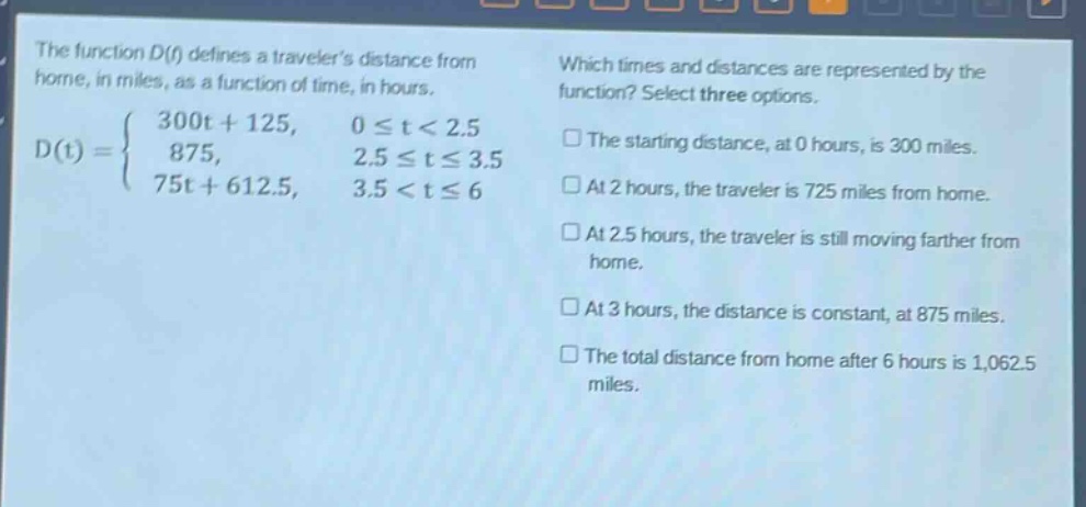 the function d(t) defines a travelers distance from home, in miles, as a function of time, in hours.\nd(t)=\begin{cases}300t + 125, & 0leq t<2.5\\875, & 2.5leq tleq3.5\\75t + 612.5, & 3.5<tleq6end{cases}\nwhich times and distances are represented by the function? select three options.\n□ the starting distance, at 0 hours, is 300 miles.\n□ at 2 hours, the traveler is 725 miles from home.\n□ at 2.5 hours, the traveler is still moving farther from home.\n□ at 3 hours, the distance is constant, at 875 miles.\n□ the total distance from home after 6 hours is 1,062.5 miles.