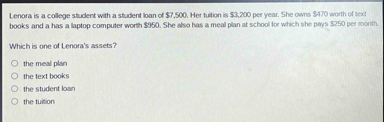 lenora is a college student with a student loan of $7,500. her tuition is $3,200 per year. she owns $470 worth of text books and a has a laptop computer worth $950. she also has a meal plan at school for which she pays $250 per month. which is one of lenoras assets? the meal plan the text books the student loan the tuition