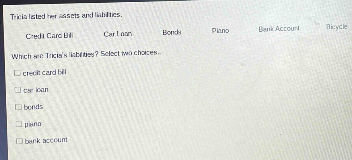tricia listed her assets and liabilities.\ncredit card bill car loan bonds piano bank account bicycle\nwhich are tricias liabilities? select two choices..\n□ credit card bill\n□ car loan\n□ bonds\n□ piano\n□ bank account