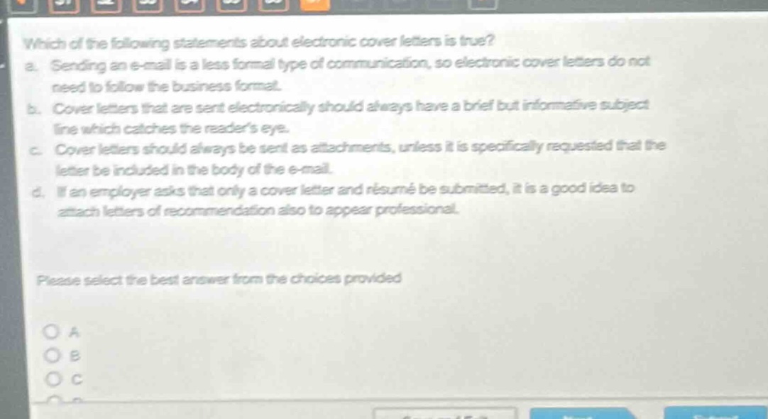 which of the following statements about electronic cover letters is true?\na. sending an e - mail is a less formal type of communication, so electronic cover letters do not need to follow the business format.\nb. cover letters that are sent electronically should always have a brief but informative subject line which catches the readers eye.\nc. cover letters should always be sent as attachments, unless it is specifically requested that the letter be included in the body of the e - mail.\nd. if an employer asks that only a cover letter and résumé be submitted, it is a good idea to attach letters of recommendation also to appear professional.\nplease select the best answer from the choices provided\no a\no b\no c\no d