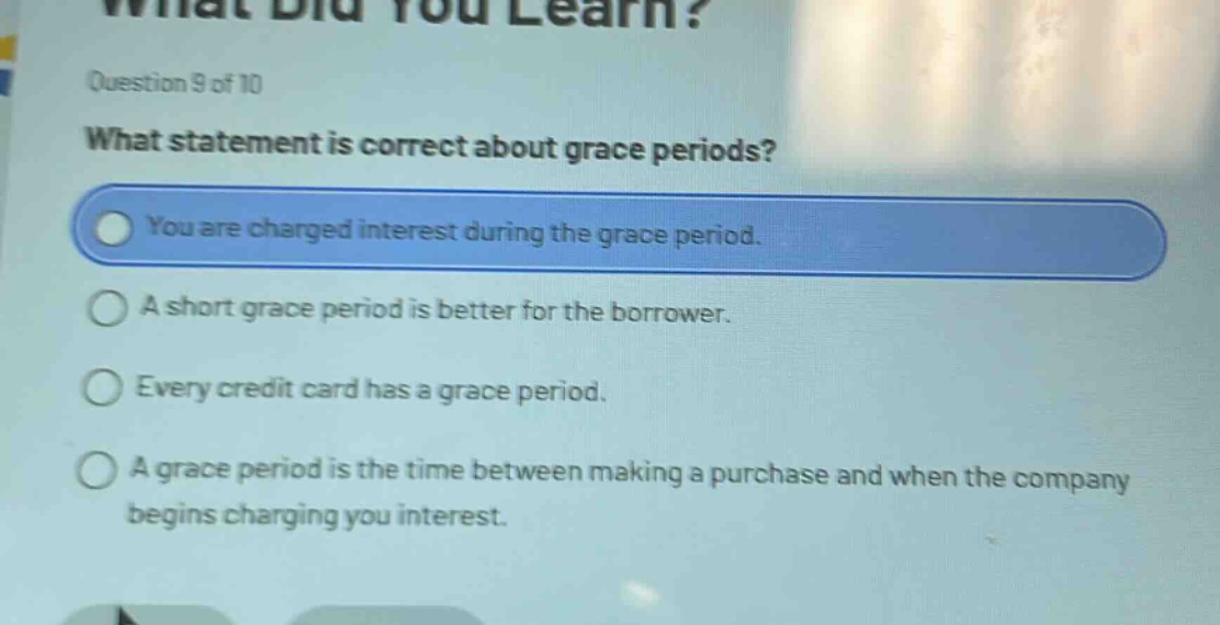 question 9 of 10\nwhat statement is correct about grace periods?\nyou are charged interest during the grace period.\na short grace period is better for the borrower.\nevery credit card has a grace period.\na grace period is the time between making a purchase and when the company begins charging you interest.