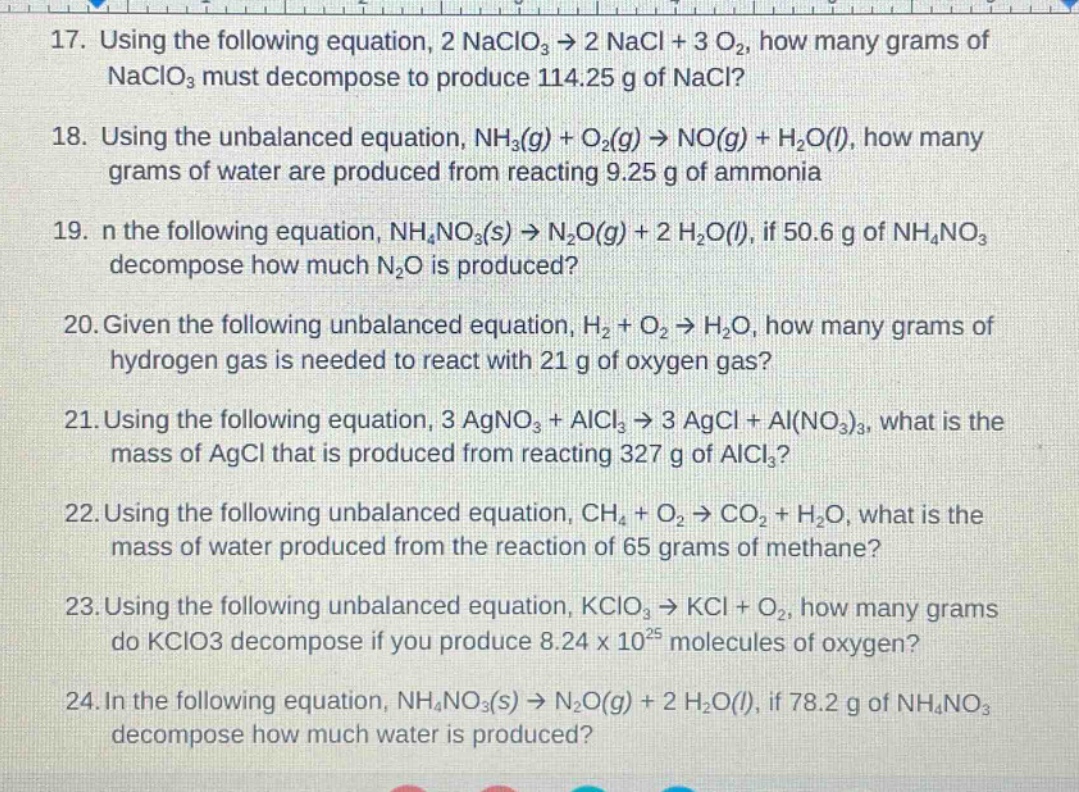 17. using the following equation, 2 naclo₃ → 2 nacl + 3 o₂, how many grams of naclo₃ must decompose to produce 114.25 g of nacl?\n18. using the unbalanced equation, nh₃(g) + o₂(g) → no(g) + h₂o(l), how many grams of water are produced from reacting 9.25 g of ammonia\n19. n the following equation, nh₄no₃(s) → n₂o(g) + 2 h₂o(l), if 50.6 g of nh₄no₃ decompose how much n₂o is produced?\n20. given the following unbalanced equation, h₂ + o₂ → h₂o, how many grams of hydrogen gas is needed to react with 21 g of oxygen gas?\n21. using the following equation, 3 agno₃ + alcl₃ → 3 agcl + al(no₃)₃, what is the mass of agcl that is produced from reacting 327 g of alcl₃?\n22. using the following unbalanced equation, ch₄ + o₂ → co₂ + h₂o, what is the mass of water produced from the reaction of 65 grams of methane?\n23. using the following unbalanced equation, kclo₃ → kcl + o₂, how many grams do kclo3 decompose if you produce 8.24 x 10²⁵ molecules of oxygen?\n24. in the following equation, nh₄no₃(s) → n₂o(g) + 2 h₂o(l), if 78.2 g of nh₄no₃ decompose how much water is produced?