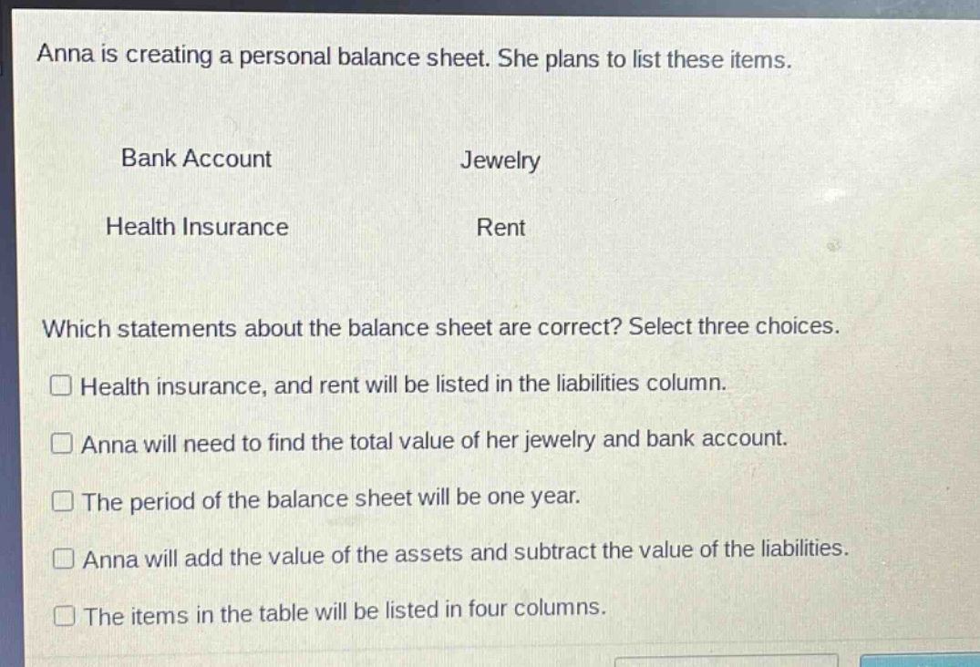 anna is creating a personal balance sheet. she plans to list these items.\nbank account jewelry\nhealth insurance rent\nwhich statements about the balance sheet are correct? select three choices.\n□ health insurance, and rent will be listed in the liabilities column.\n□ anna will need to find the total value of her jewelry and bank account.\n□ the period of the balance sheet will be one year.\n□ anna will add the value of the assets and subtract the value of the liabilities.\n□ the items in the table will be listed in four columns.